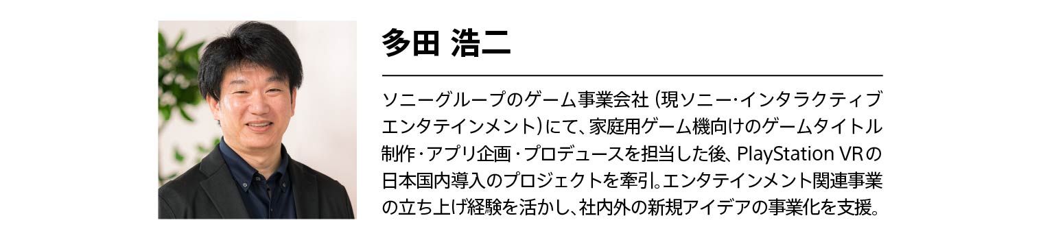 多田 浩二 経歴:ソニーグループのゲーム事業会社(現ソニー・インタラクティブエンタテインメント)にて、家庭用ゲーム機向けのゲームタイトル制作・アプリ企画・プロデュースを担当した後、PlayStation VRの日本国内導入のプロジェクトを牽引。エンタテインメント関連事業の立ち上げ経験を活かし、社内外の新規アイデアの事業化を支援。