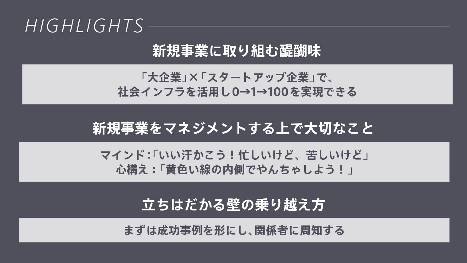 HIGHLIGHTS 新規事業に取り組む醍醐味:「大企業」×「スタートアップ企業」で、社会インフラを活用し0→1→100を実現できる 新規事業をマネジメントする上で大切なこと:マインド「いい汗かこう!忙しいけど、苦しいけど」、心構え「黄色い線の内側でやんちゃしよう!」 立ちはだかる壁の乗り越え方:まずは成功事例を形にし、関係者に周知する