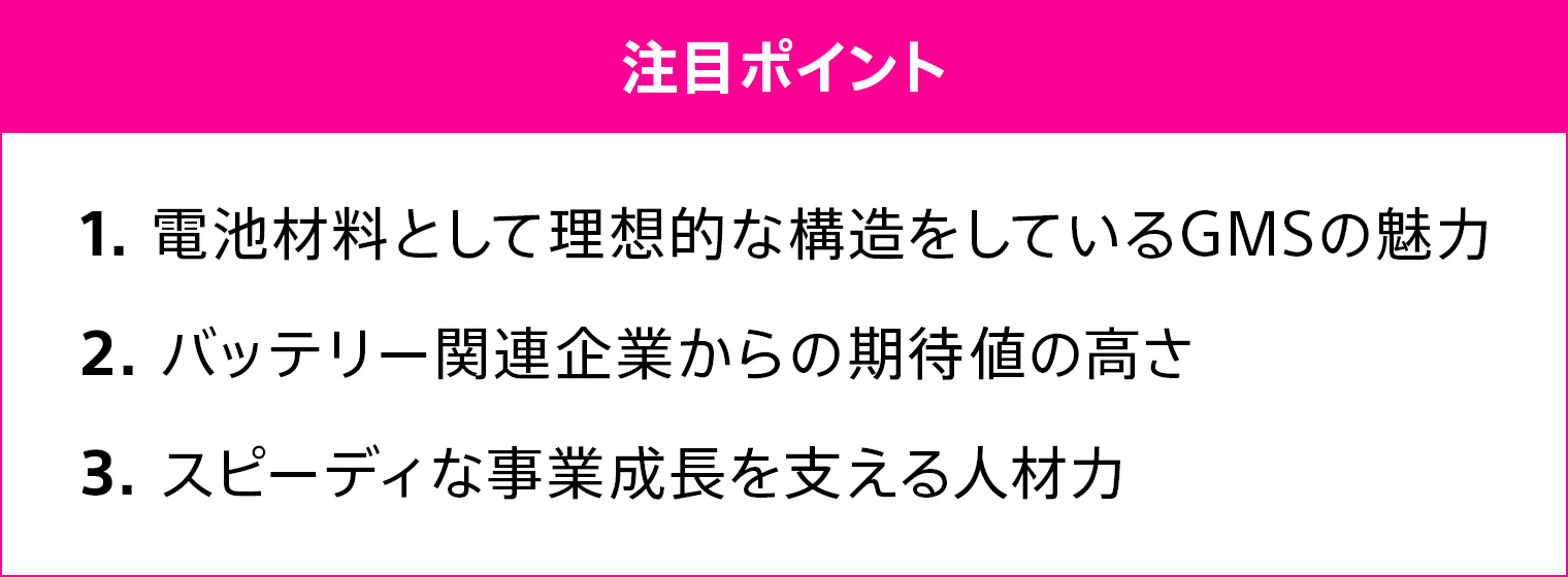 1.電池材料として理想的な構造をしているGMSの魅力 2.バッテリー関連企業からの期待値の高さ 3.スピーディな事業成長を支える人材力