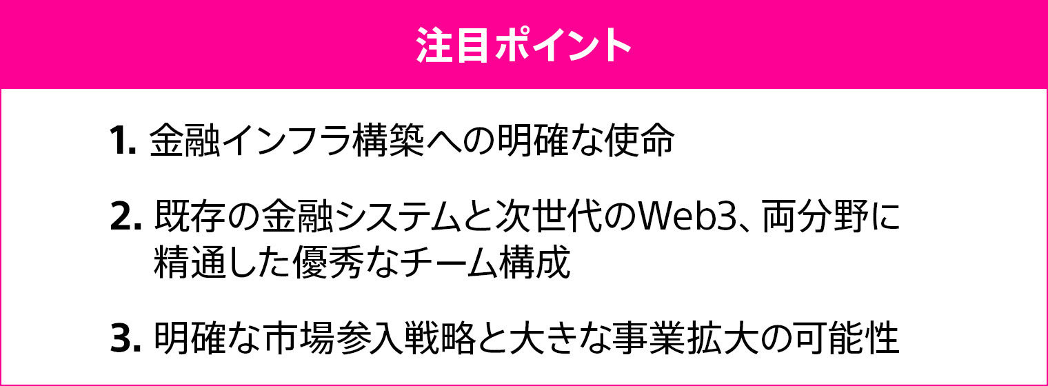 1.金融インフラ構築への明確な使命 2.既存の金融システムと次世代のWeb3、両分野に精通した優秀なチーム構成 3.明確な市場参入戦略と大きな事業拡大の可能性