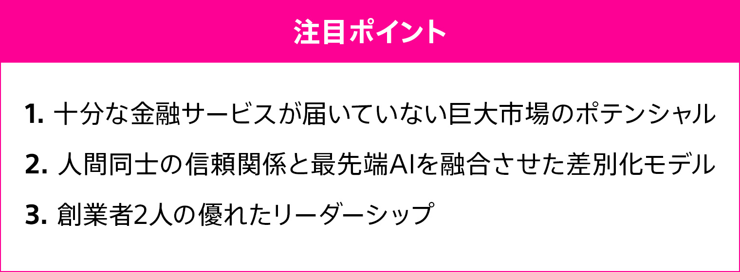 1、十分な金融サービスが届いていない巨大市場のポテンシャル 2、人間同士の信頼関係と最先端AIを融合させた差別化モデル 3、創業者2人の優れたリーダーシップ
