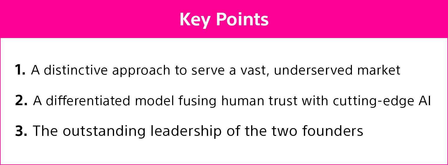 1. A distinctive approach to serve a vast, underserved market 2. A differentiated model fusing human trust with cutting-edge AI 3. The outstanding leadership of the two founders